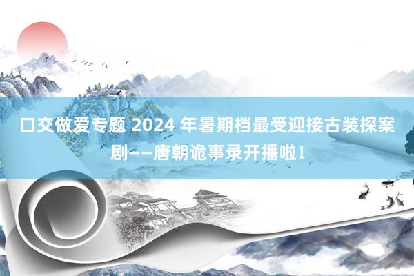 口交做爱专题 2024 年暑期档最受迎接古装探案剧——唐朝诡事录开播啦！