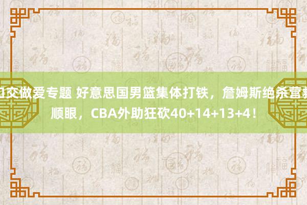 口交做爱专题 好意思国男篮集体打铁，詹姆斯绝杀营救顺眼，CBA外助狂砍40+14+13+4！