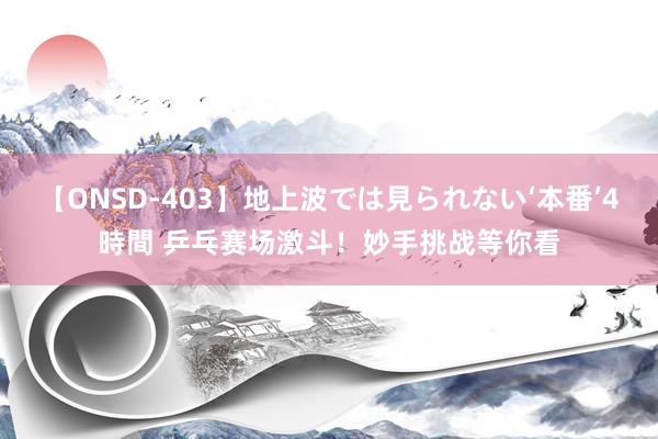 【ONSD-403】地上波では見られない‘本番’4時間 乒乓赛场激斗！妙手挑战等你看