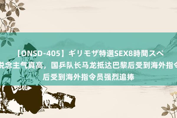 【ONSD-405】ギリモザ特選SEX8時間スペシャル 4 东说念主气真高，国乒队长马龙抵达巴黎后受到海外指令员强烈追捧