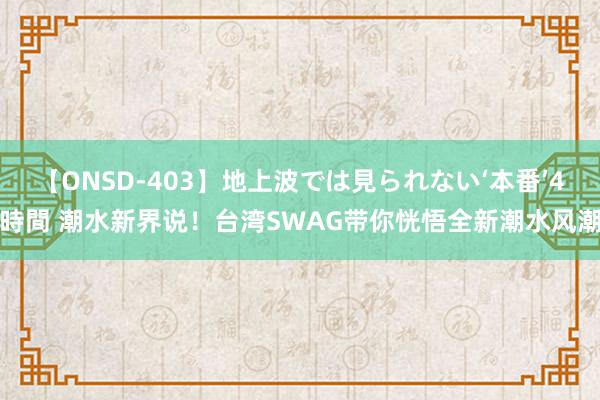 【ONSD-403】地上波では見られない‘本番’4時間 潮水新界说！台湾SWAG带你恍悟全新潮水风潮