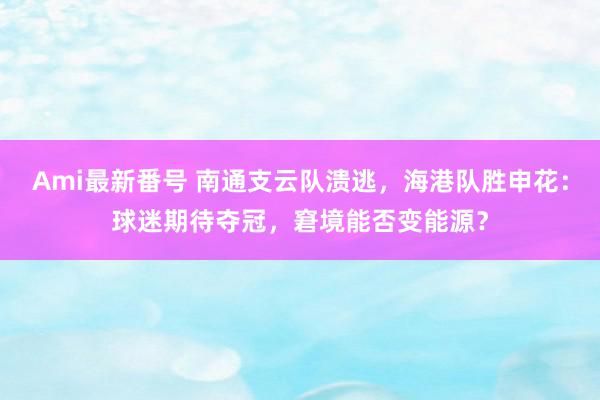 Ami最新番号 南通支云队溃逃，海港队胜申花：球迷期待夺冠，窘境能否变能源？