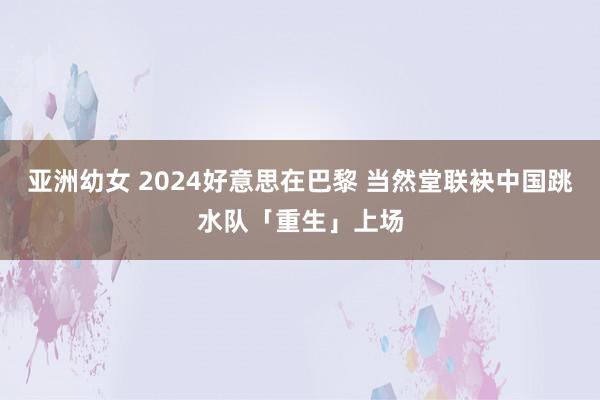 亚洲幼女 2024好意思在巴黎 当然堂联袂中国跳水队「重生」上场