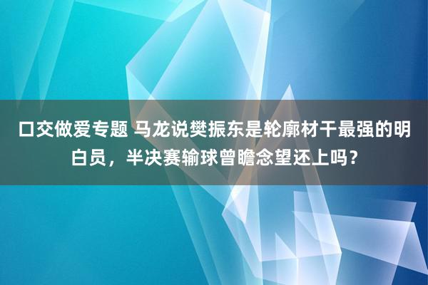 口交做爱专题 马龙说樊振东是轮廓材干最强的明白员，半决赛输球曾瞻念望还上吗？