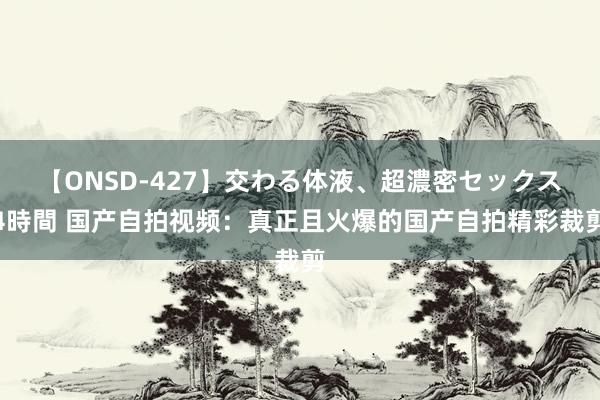 【ONSD-427】交わる体液、超濃密セックス4時間 国产自拍视频：真正且火爆的国产自拍精彩裁剪