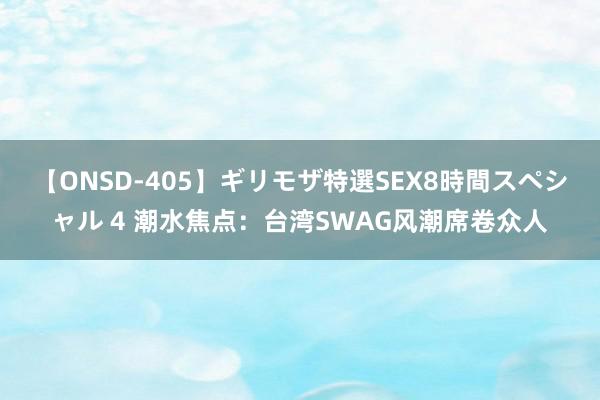 【ONSD-405】ギリモザ特選SEX8時間スペシャル 4 潮水焦点：台湾SWAG风潮席卷众人