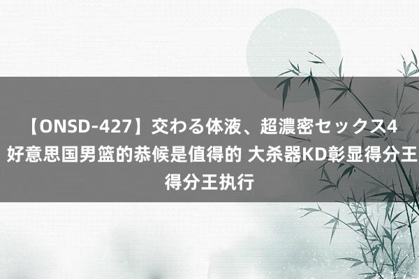 【ONSD-427】交わる体液、超濃密セックス4時間 好意思国男篮的恭候是值得的 大杀器KD彰显得分王执行