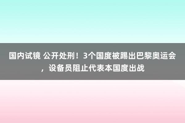 国内试镜 公开处刑！3个国度被踢出巴黎奥运会，设备员阻止代表本国度出战