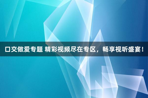 口交做爱专题 精彩视频尽在专区，畅享视听盛宴！