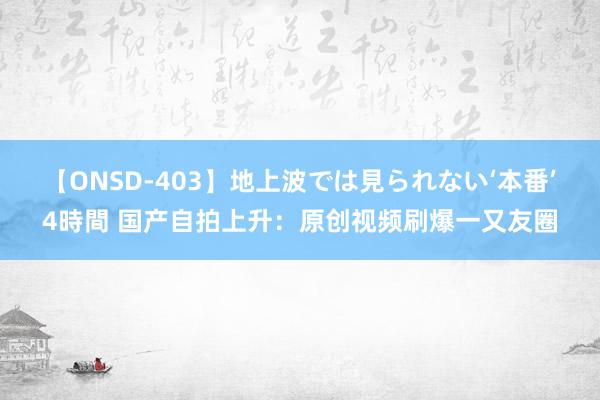 【ONSD-403】地上波では見られない‘本番’4時間 国产自拍上升：原创视频刷爆一又友圈