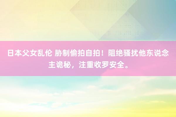 日本父女乱伦 胁制偷拍自拍！阻绝骚扰他东说念主诡秘，注重收罗安全。