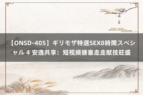 【ONSD-405】ギリモザ特選SEX8時間スペシャル 4 安逸共享：短视频搪塞走走献技旺盛