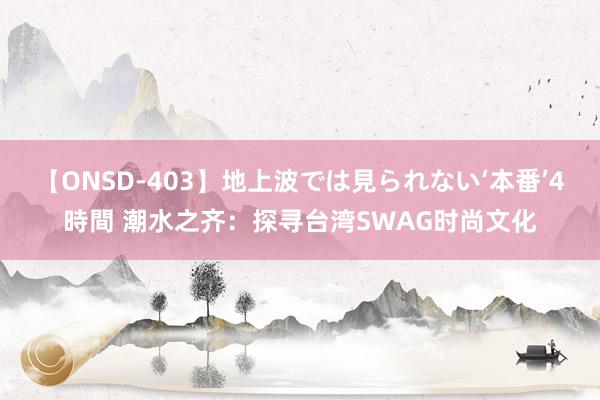 【ONSD-403】地上波では見られない‘本番’4時間 潮水之齐：探寻台湾SWAG时尚文化