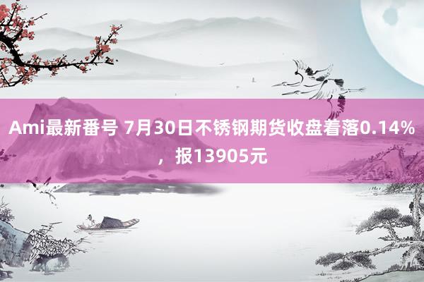 Ami最新番号 7月30日不锈钢期货收盘着落0.14%，报13905元