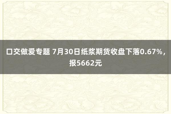 口交做爱专题 7月30日纸浆期货收盘下落0.67%，报5662元