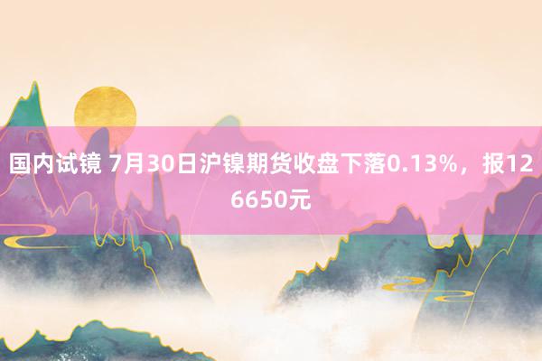 国内试镜 7月30日沪镍期货收盘下落0.13%，报126650元