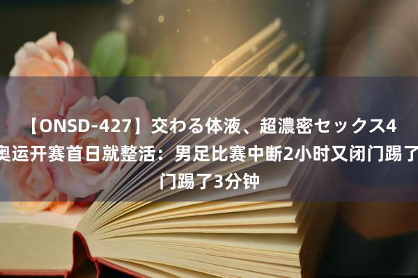 【ONSD-427】交わる体液、超濃密セックス4時間 奥运开赛首日就整活：男足比赛中断2小时又闭门踢了3分钟