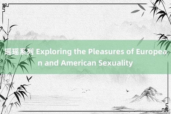 瑶瑶系列 Exploring the Pleasures of European and American Sexuality