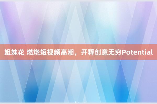 姐妹花 燃烧短视频高潮，开释创意无穷Potential