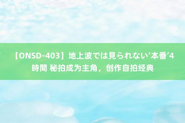 【ONSD-403】地上波では見られない‘本番’4時間 秘拍成为主角，创作自拍经典