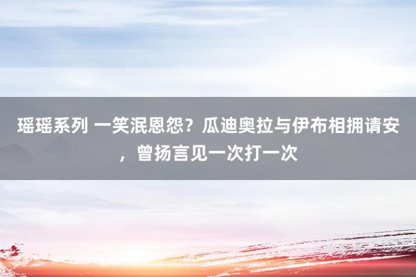 瑶瑶系列 一笑泯恩怨？瓜迪奥拉与伊布相拥请安，曾扬言见一次打一次