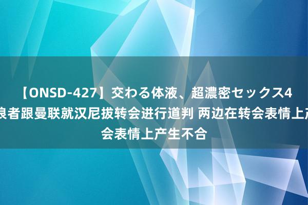 【ONSD-427】交わる体液、超濃密セックス4時間 流浪者跟曼联就汉尼拔转会进行道判 两边在转会表情上产生不合