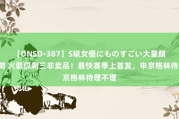 【ONSD-387】S級女優にものすごい大量顔射4時間 火箭仅剩三非卖品！最快赛季上首发，申京格林待理不理