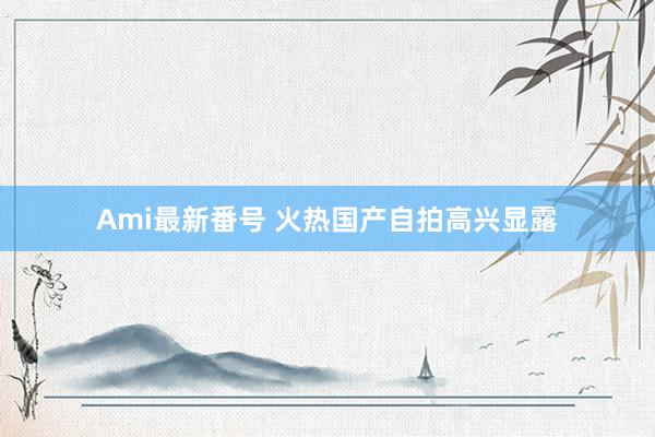 Ami最新番号 火热国产自拍高兴显露