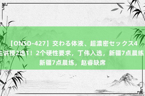 【ONSD-427】交わる体液、超濃密セックス4時間 广州主讲授2选1！2个硬性要求，丁伟入选，新疆7点晨练，赵睿缺席