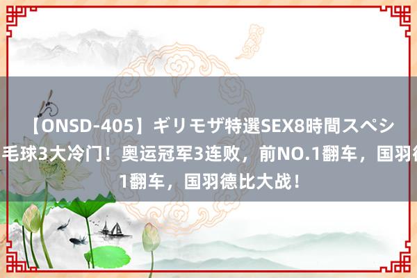 【ONSD-405】ギリモザ特選SEX8時間スペシャル 4 羽毛球3大冷门！奥运冠军3连败，前NO.1翻车，国羽德比大战！