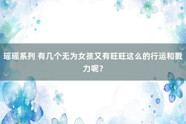 瑶瑶系列 有几个无为女孩又有旺旺这么的行运和戮力呢？