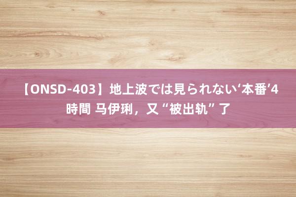 【ONSD-403】地上波では見られない‘本番’4時間 马伊琍，又“被出轨”了