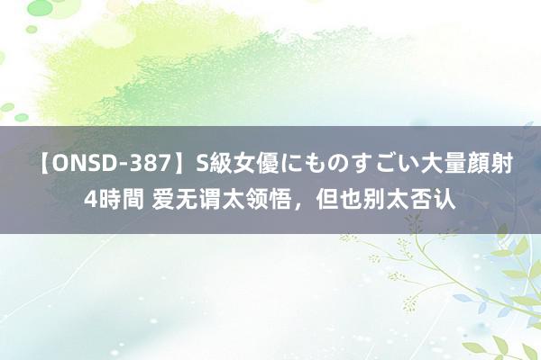 【ONSD-387】S級女優にものすごい大量顔射4時間 爱无谓太领悟，但也别太否认