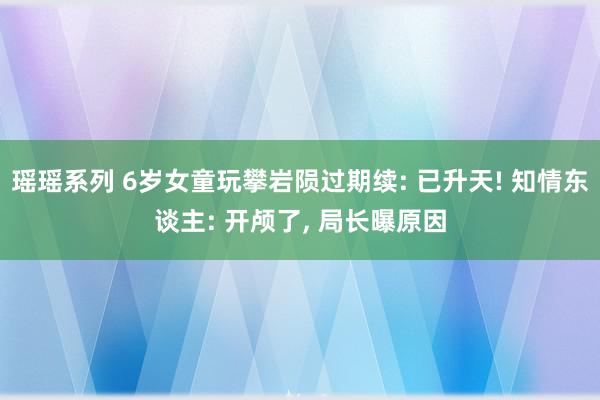 瑶瑶系列 6岁女童玩攀岩陨过期续: 已升天! 知情东谈主: 开颅了, 局长曝原因