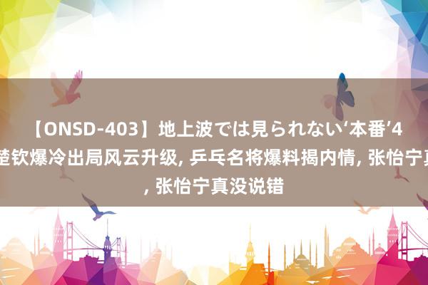 【ONSD-403】地上波では見られない‘本番’4時間 王楚钦爆冷出局风云升级, 乒乓名将爆料揭内情, 张怡宁真没说错