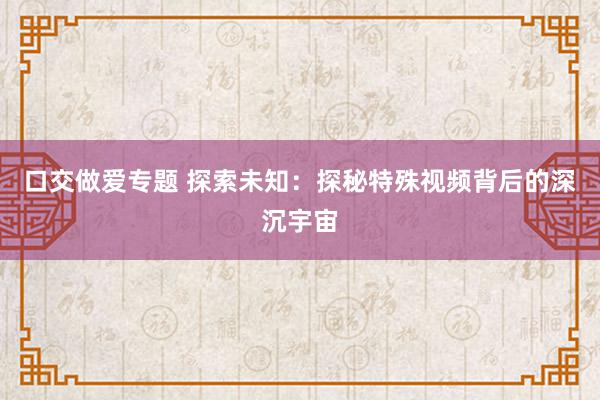 口交做爱专题 探索未知：探秘特殊视频背后的深沉宇宙