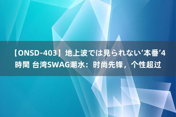 【ONSD-403】地上波では見られない‘本番’4時間 台湾SWAG潮水：时尚先锋，个性超过