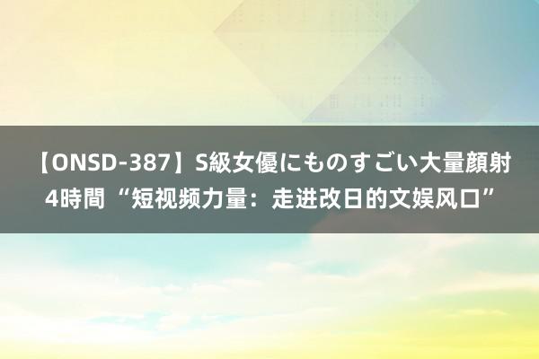 【ONSD-387】S級女優にものすごい大量顔射4時間 “短视频力量：走进改日的文娱风口”