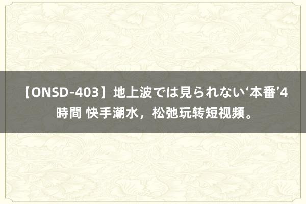 【ONSD-403】地上波では見られない‘本番’4時間 快手潮水，松弛玩转短视频。