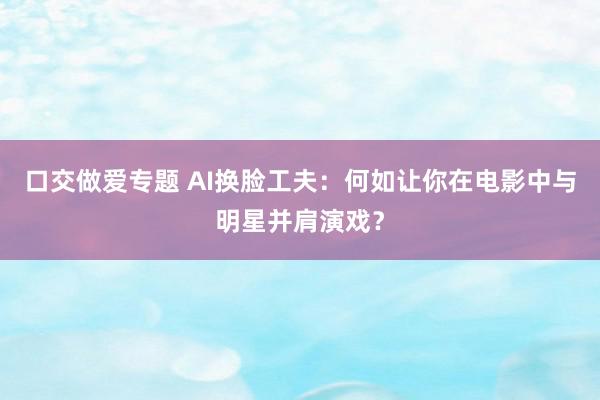 口交做爱专题 AI换脸工夫：何如让你在电影中与明星并肩演戏？