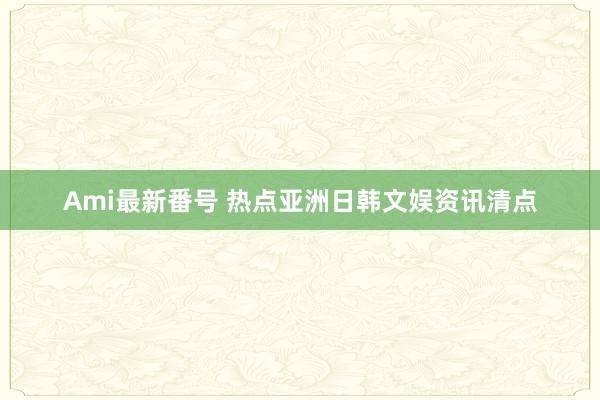 Ami最新番号 热点亚洲日韩文娱资讯清点