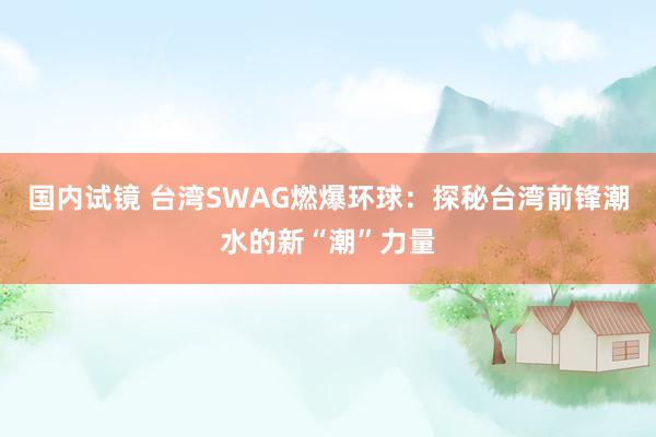 国内试镜 台湾SWAG燃爆环球：探秘台湾前锋潮水的新“潮”力量