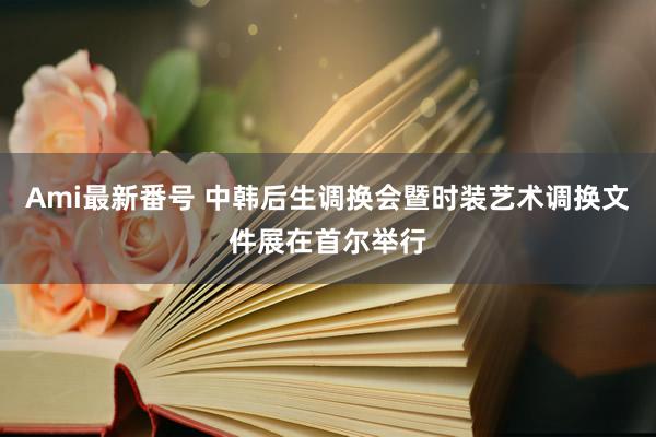 Ami最新番号 中韩后生调换会暨时装艺术调换文件展在首尔举行