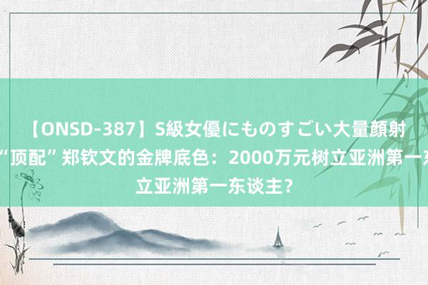 【ONSD-387】S級女優にものすごい大量顔射4時間 “顶配”郑钦文的金牌底色：2000万元树立亚洲第一东谈主？