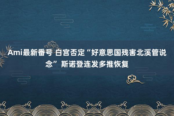 Ami最新番号 白宫否定“好意思国残害北溪管说念” 斯诺登连发多推恢复