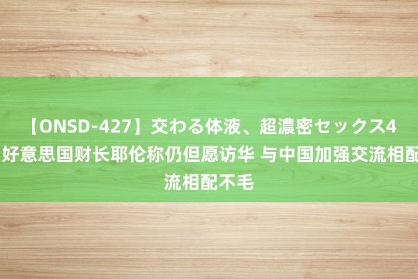 【ONSD-427】交わる体液、超濃密セックス4時間 好意思国财长耶伦称仍但愿访华 与中国加强交流相配不毛