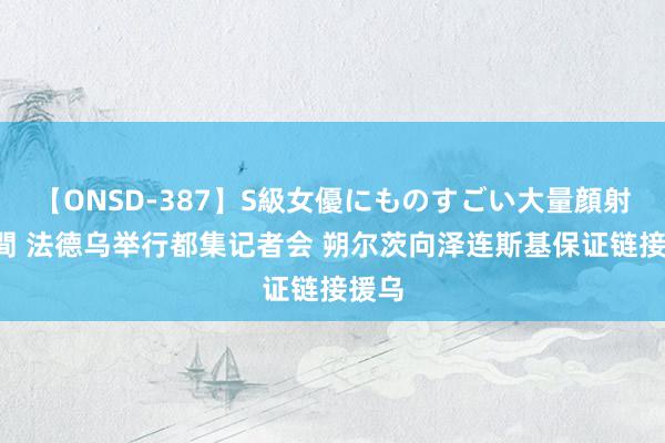 【ONSD-387】S級女優にものすごい大量顔射4時間 法德乌举行都集记者会 朔尔茨向泽连斯基保证链接援乌