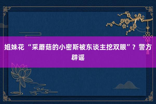 姐妹花 “采蘑菇的小密斯被东谈主挖双眼”？警方辟谣