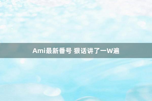 Ami最新番号 狠话讲了一W遍