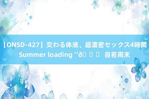 【ONSD-427】交わる体液、超濃密セックス4時間 Summer loading ‘’🍃 自若周末